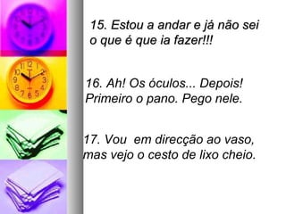 15. Estou a andar e já não sei
 o que é que ia fazer!!!


16. Ah! Os óculos... Depois!
Primeiro o pano. Pego nele.


17. Vou em direcção ao vaso,
mas vejo o cesto de lixo cheio.
 