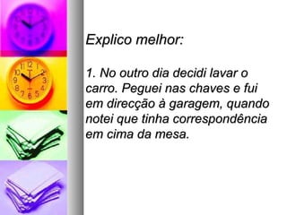 Explico melhor:

1. No outro dia decidi lavar o
carro. Peguei nas chaves e fui
em direcção à garagem, quando
notei que tinha correspondência
em cima da mesa.
 