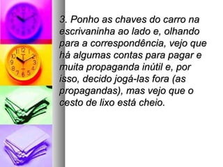 3. Ponho as chaves do carro na
escrivaninha ao lado e, olhando
para a correspondência, vejo que
há algumas contas para pagar e
muita propaganda inútil e, por
isso, decido jogá-las fora (as
propagandas), mas vejo que o
cesto de lixo está cheio.
 