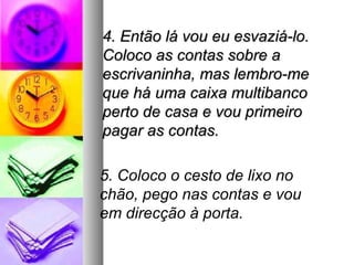 4. Então lá vou eu esvaziá-lo.
Coloco as contas sobre a
escrivaninha, mas lembro-me
que há uma caixa multibanco
perto de casa e vou primeiro
pagar as contas.

5. Coloco o cesto de lixo no
chão, pego nas contas e vou
em direcção à porta.
 
