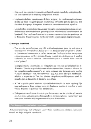 – Esto puede hacerse más problemático en la adolescencia cuando las amistades se ba-
san cada vez más en la empatía y comprensión mutuas.
– Los intentos fallidos y continuados de hacer amigos y las contínuas exigencias de-
rivadas de tratar con gente pueden resultar muy estresantes para las personas con
síndrome de Asperger. Esto puede desembocar en comportamientos agresivos.
– Los individuos con síndrome de Asperger no suelen tener gran conciencia de sus sen-
timientos (de la misma forma en que tampoco son conscientes de los sentimientos de
los demás). Aun en el caso de que reconozcan sus propios sentimientos, puede que no
se den cuenta de que los demás puedan percibirlos y sean capaces de prestar ayuda.
Estrategias de utilidad
– Tom necesita que se le ayude a percibir señales interiores de alerta y a anticiparse a
las situaciones problemáticas. Puede que le sea de ayuda tener un “guión” o una lis-
ta de cosas que hacer cuando se enfada o se estresa. Puede que incluso haya que es-
cribírselas para que las lleve consigo. Pueden consistir en estrategias que le ayuden
a calmarse o a eludir la situación. Tom necesitará que se le anime e incite a utilizar
estos “guiones”.
– Es imprescindible sensibilizar a los compañeros de Tom para que entiendan sus di-
ficultades. También se puede involucrar a los compañeros de clase en el “sistema de
los compañeros colaboradores” o en otros enfoques más formales como son los
“Círculos de amigos” (ver Para saber más - pág. 65). Estos enfoques pueden con-
tribuir a la aceptación de Tom. Sus mismos compañeros también pueden servir de
modelos para el desarrollo de destrezas específicas.
– A Tom le puede ayudar tener una oportunidad establecida de modo regular y fijo
para recibir apoyo de un profesor concreto. Puede que también le beneficie la posi-
bilidad de contar su punto de vista de la historia.
– Es importante no olvidarse de estrategias diarias como son los premios y los casti-
gos. Los niños y jóvenes como Tom agradecen normas explícitas y concretas y que
éstas estén asociadas a recompensas establecidas de antemano.
¿Qué hacer para evitar las interrupciones?
William me interrumpe todo el tiempo. Ocurre tanto cuando hablo a toda la clase como
cuando me dirijo a alguien en concreto.
24
ÍNDICE
 