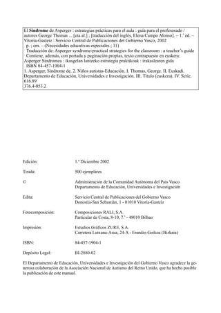 Edición: 1.ª Diciembre 2002
Tirada: 500 ejemplares
© Administración de la Comunidad Autónoma del País Vasco
Departamento de Educación, Universidades e Investigación
Edita: Servicio Central de Publicaciones del Gobierno Vasco
Donostia-San Sebastián, 1 - 01010 Vitoria-Gasteiz
Fotocomposición: Composiciones RALI, S.A.
Particular de Costa, 8-10, 7.
a
- 48010 Bilbao
Impresión: Estudios Gráficos ZURE, S.A.
Carretera Lutxana-Asua, 24-A - Erandio-Goikoa (Bizkaia)
ISBN: 84-457-1904-1
Depósito Legal: BI-2880-02
El Departamento de Educación, Universidades e Investigación del Gobierno Vasco agradece la ge-
nerosa colaboración de la Asociación Nacional de Autismo del Reino Unido, que ha hecho posible
la publicación de este manual.
4
El Síndrome de Asperger : estrategias prácticas para el aula : guía para el profesorado /
autores George Thomas ... [eta al.] ; [traducción del inglés, Elena Campo Alonso]. – 1.
a
ed. –
Vitoria-Gasteiz : Servicio Central de Publicaciones del Gobierno Vasco, 2002
p. ; cm. – (Necesidades educativas especiales ; 11)
Traducción de: Asperger syndrome-practical strategies for the classroom : a teacher’s guide
Contiene, además, con portada y paginación propias, texto contrapuesto en euskera:
Asperger Sindromea : ikasgelan lantzeko estrategia praktikoak : irakaslearen gida
ISBN 84-457-1904-1
1. Asperger, Síndrome de. 2. Niños autistas-Educación. I. Thomas, George. II. Euskadi.
Departamento de Educación, Universidades e Investigación. III. Título (euskera). IV. Serie.
616.89
376.4-053.2
 