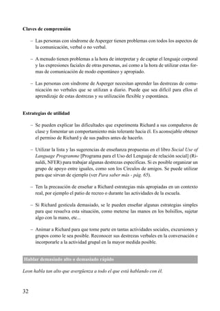 Claves de comprensión
– Las personas con síndrome de Asperger tienen problemas con todos los aspectos de
la comunicación, verbal o no verbal.
– A menudo tienen problemas a la hora de interpretar y de captar el lenguaje corporal
y las expresiones faciales de otras personas, así como a la hora de utilizar estas for-
mas de comunicación de modo espontáneo y apropiado.
– Las personas con síndrome de Asperger necesitan aprender las destrezas de comu-
nicación no verbales que se utilizan a diario. Puede que sea difícil para ellos el
aprendizaje de estas destrezas y su utilización flexible y espontánea.
Estrategias de utilidad
– Se pueden explicar las dificultades que experimenta Richard a sus compañeros de
clase y fomentar un comportamiento más tolerante hacia él. Es aconsejable obtener
el permiso de Richard y de sus padres antes de hacerlo.
– Utilizar la lista y las sugerencias de enseñanza propuestas en el libro Social Use of
Language Programme [Programa para el Uso del Lenguaje de relación social] (Ri-
naldi, NFER) para trabajar algunas destrezas específicas. Si es posible organizar un
grupo de apoyo entre iguales, como son los Círculos de amigos. Se puede utilizar
para que sirvan de ejemplo (ver Para saber más - pág. 65).
– Ten la precaución de enseñar a Richard estrategias más apropiadas en un contexto
real, por ejemplo el patio de recreo o durante las actividades de la escuela.
– Si Richard gesticula demasiado, se le pueden enseñar algunas estrategias simples
para que resuelva esta situación, como meterse las manos en los bolsillos, sujetar
algo con la mano, etc...
– Animar a Richard para que tome parte en tantas actividades sociales, excursiones y
grupos como le sea posible. Reconocer sus destrezas verbales en la conversación e
incorporarle a la actividad grupal en la mayor medida posible.
Hablar demasiado alto o demasiado rápido
Leon habla tan alto que avergüenza a todo el que está hablando con él.
32
ÍNDICE
 