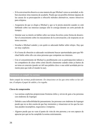 – Si la conversación obsesiva es una manera de que Michael venza su ansiedad, se de-
ben encontrar otras maneras de ayudarle. Puede que sea posible eliminar algunas de
las causas de su preocupación u ofrecerle métodos alternativos, menos intrusivos
para relajarse.
– Asegurarse de que se elogia a Michael y que se le presta atención cuando no está
hablando sobre sus intereses (aunque sólo lo consiga durante un corto periodo de
tiempo).
– Intentar usar su interés en hablar sobre sus temas favoritos como forma de desarro-
llar el conocimiento sobre los mecanismos de la conversación y de respuesta en un
tema concreto.
– Enseñar a Michael cuándo y con quién es adecuado hablar sobre relojes. Hay que
ser muy explícito.
– Si el tema de obsesión es adecuado socialmente buscar oportunidades para que Mi-
chael hable sobre ello con otras personas que compartan sus intereses.
– Con el consentimiento de Michael (y posiblemente con su participación) indicar a
los compañeros de clase sobre cómo decirle claramente cuándo están ya hartos de
un tema en concreto (puede ser útil una palabra clave o una señal acordada previa-
mente para que todo el mundo la use).
Insistencia en cumplir las normas
Yatin cumple las normas perfectamente. En situaciones en las que otros niños se las sal-
tan, él adopta el papel de adulto y les regaña.
Claves de comprensión
– Las normas explícitas proporcionan fronteras útiles y sirven de guía a las personas
con síndrome de Asperger.
– Debido a una inflexibilidad de pensamiento, las personas con síndrome de Asperger
puede que no se den cuenta de que hay momentos y situaciones en los que las nor-
mas pueden incumplirse, negociarse o romperse.
– Algunos puede que no vean el punto de vista de otra persona y no son capaces de
apreciar por qué no ha cumplido la norma estrictamente.
38
ÍNDICE
 