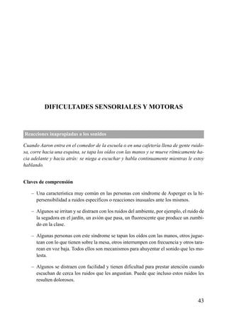 DIFICULTADES SENSORIALES Y MOTORAS
Reacciones inapropiadas a los sonidos
Cuando Aaron entra en el comedor de la escuela o en una cafetería llena de gente ruido-
sa, corre hacia una esquina, se tapa los oídos con las manos y se mueve rítmicamente ha-
cia adelante y hacia atrás: se niega a escuchar y habla continuamente mientras le estoy
hablando.
Claves de comprensión
– Una característica muy común en las personas con síndrome de Asperger es la hi-
persensibilidad a ruidos específicos o reacciones inusuales ante los mismos.
– Algunos se irritan y se distraen con los ruidos del ambiente, por ejemplo, el ruido de
la segadora en el jardín, un avión que pasa, un fluorescente que produce un zumbi-
do en la clase.
– Algunas personas con este síndrome se tapan los oídos con las manos, otros jugue-
tean con lo que tienen sobre la mesa, otros interrumpen con frecuencia y otros tara-
rean en voz baja. Todos ellos son mecanismos para ahuyentar el sonido que les mo-
lesta.
– Algunos se distraen con facilidad y tienen dificultad para prestar atención cuando
escuchan de cerca los ruidos que les angustian. Puede que incluso estos ruidos les
resulten dolorosos.
43
ÍNDICE
 