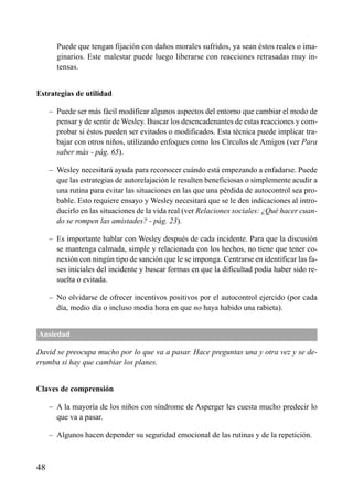 Puede que tengan fijación con daños morales sufridos, ya sean éstos reales o ima-
ginarios. Este malestar puede luego liberarse con reacciones retrasadas muy in-
tensas.
Estrategias de utilidad
– Puede ser más fácil modificar algunos aspectos del entorno que cambiar el modo de
pensar y de sentir de Wesley. Buscar los desencadenantes de estas reacciones y com-
probar si éstos pueden ser evitados o modificados. Esta técnica puede implicar tra-
bajar con otros niños, utilizando enfoques como los Círculos de Amigos (ver Para
saber más - pág. 65).
– Wesley necesitará ayuda para reconocer cuándo está empezando a enfadarse. Puede
que las estrategias de autorelajación le resulten beneficiosas o simplemente acudir a
una rutina para evitar las situaciones en las que una pérdida de autocontrol sea pro-
bable. Esto requiere ensayo y Wesley necesitará que se le den indicaciones al intro-
ducirlo en las situaciones de la vida real (ver Relaciones sociales: ¿Qué hacer cuan-
do se rompen las amistades? - pág. 23).
– Es importante hablar con Wesley después de cada incidente. Para que la discusión
se mantenga calmada, simple y relacionada con los hechos, no tiene que tener co-
nexión con ningún tipo de sanción que le se imponga. Centrarse en identificar las fa-
ses iniciales del incidente y buscar formas en que la dificultad podía haber sido re-
suelta o evitada.
– No olvidarse de ofrecer incentivos positivos por el autocontrol ejercido (por cada
día, medio día o incluso media hora en que no haya habido una rabieta).
Ansiedad
David se preocupa mucho por lo que va a pasar. Hace preguntas una y otra vez y se de-
rrumba si hay que cambiar los planes.
Claves de comprensión
– A la mayoría de los niños con síndrome de Asperger les cuesta mucho predecir lo
que va a pasar.
– Algunos hacen depender su seguridad emocional de las rutinas y de la repetición.
48
ÍNDICE
 