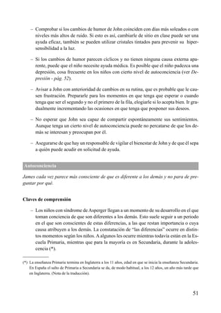 – Comprobar si los cambios de humor de John coinciden con días más soleados o con
niveles más altos de ruido. Si esto es así, cambiarle de sitio en clase puede ser una
ayuda eficaz, también se pueden utilizar cristales tintados para prevenir su hiper-
sensibilidad a la luz.
– Si los cambios de humor parecen cíclicos y no tienen ninguna causa externa apa-
rente, puede que el niño necesite ayuda médica. Es posible que el niño padezca una
depresión, cosa frecuente en los niños con cierto nivel de autoconciencia (ver De-
presión - pág. 52).
– Avisar a John con anterioridad de cambios en su rutina, que es probable que le cau-
sen frustración. Prepararle para los momentos en que tenga que esperar o cuando
tenga que ser el segundo y no el primero de la fila, elogiarle si lo acepta bien. Ir gra-
dualmente incrementando las ocasiones en que tenga que posponer sus deseos.
– No esperar que John sea capaz de compartir espontáneamente sus sentimientos.
Aunque tenga un cierto nivel de autoconciencia puede no percatarse de que los de-
más se interesan y preocupan por él.
– Asegurarse de que hay un responsable de vigilar el bienestar de John y de que él sepa
a quién puede acudir en solicitud de ayuda.
Autoconciencia
James cada vez parece más consciente de que es diferente a los demás y no para de pre-
guntar por qué.
Claves de comprensión
– Los niños con síndrome de Asperger llegan a un momento de su desarrollo en el que
toman conciencia de que son diferentes a los demás. Esto suele seguir a un periodo
en el que son conscientes de estas diferencias, a las que restan importancia o cuya
causa atribuyen a los demás. La constatación de “las diferencias” ocurre en distin-
tos momentos según los niños. A algunos les ocurre mientras todavía están en la Es-
cuela Primaria, mientras que para la mayoría es en Secundaria, durante la adoles-
cencia (*).
51
(*) La enseñanza Primaria termina en Inglaterra a los 11 años, edad en que se inicia la enseñanza Secundaria.
En España el salto de Primaria a Secundaria se da, de modo habitual, a los 12 años, un año más tarde que
en Inglaterra. (Nota de la traducción).
ÍNDICE
 
