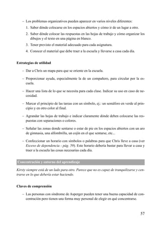 – Los problemas organizativos pueden aparecer en varios niveles diferentes:
– 1. Saber dónde colocarse en los espacios abiertos y cómo ir de un lugar a otro.
– 2. Saber dónde colocar las respuestas en las hojas de trabajo y cómo organizar los
dibujos y el texto en una página en blanco.
– 3. Tener previsto el material adecuado para cada asignatura.
– 4. Conocer el material que debe traer a la escuela y llevarse a casa cada día.
Estrategias de utilidad
– Dar a Chris un mapa para que se oriente en la escuela.
– Proporcionar ayuda, especialmente la de un compañero, para circular por la es-
cuela.
– Hacer una lista de lo que se necesita para cada clase. Indicar su uso en caso de ne-
cesidad.
– Marcar el principio de las tareas con un símbolo, ej.: un semáforo en verde al prin-
cipio y en otro color al final.
– Agrandar las hojas de trabajo e indicar claramente dónde deben colocarse las res-
puestas con separaciones o colores.
– Señalar las zonas donde sentarse o estar de pie en los espacios abiertos con un aro
de gimnasia, una alfombrilla, un cojín en el que sentarse, etc...
– Confeccionar un horario con símbolos o palabras para que Chris lleve a casa (ver
Exceso de dependencia - pág. 59). Este horario debería bastar para llevar a casa y
traer a la escuela las cosas necesarias cada día.
Concentración y entorno del aprendizaje
Kirsty siempre está de un lado para otro. Parece que no es capaz de tranquilizarse y cen-
trarse en lo que debería estar haciendo.
Claves de comprensión
– Las personas con síndrome de Asperger pueden tener una buena capacidad de con-
centración pero tienen una forma muy personal de elegir en qué concentrarse.
57
ÍNDICE
 