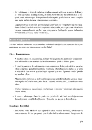 – Ser realista con el ritmo de trabajo y nivel de concentración que se espera de Kirsty.
Si está recibiendo ayuda personal, el ritmo puede resultar bastante intenso y exi-
gente y que no sea capaz de seguirlo todo el día pero, por lo menos, habrá comple-
tado algún trabajo durante estas sesiones personales.
– Dependiendo de la relación que mantenga Kirsty con sus compañeros de clase pue-
de ser útil utilizar el sistema del compañero colaborador, en el que otros niños le re-
cuerdan ocasionalmente que hay que concentrarse (utilizando alguna indicación
previamente acordada o una contraseña).
Exceso de dependencia
Michael no hace nada si no estoy sentado a su lado diciéndole lo que tiene que hacer, in-
cluso para las cosas que puede hacer con facilidad.
Claves de comprensión
– A muchos niños con síndrome de Aspeger no les gustan los cambios y se acostum-
bran a hacer las cosas siempre de la misma manera y con la misma gente.
– A veces la presencia del adulto actúa como una especie de incentivo físico, que si se
retira no permite que el niño continúe con lo que estaba haciendo, incluso si la tarea
es muy fácil. Los adultos pueden llegar a pensar que una “figura de cartón” podría
ser igual de eficaz.
– Algunos niños no tienen la motivación social para ser independientes y nunca mues-
tran orgullo suficiente como para decir: “déjame hacerlo solo”, como hacen otros
niños.
– Muchos tienen poca autoestima y confianza en sí mismos y se sienten más seguros
con un adulto.
– A veces el adulto que ofrece la ayuda cree que el niño sólo hará su trabajo adecua-
damente si está con él todo el tiempo y fomenta, sin querer, la dependencia.
Estrategias de utilidad
– Tan pronto como Michael haya aprendido unas cuantas destrezas, establecer un
momento cada día en que pueda practicarlas independientemente. Asegurarse de
59
ÍNDICE
 