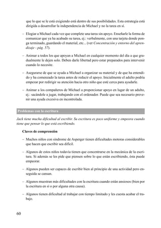 que lo que se le está exigiendo está dentro de sus posibilidades. Esta estrategia está
dirigida a desarrollar la independencia de Michael y no la tarea en sí.
– Elogiar a Michael cada vez que complete una tarea sin apoyo. Enseñarle la forma de
comunicar que ya ha acabado su tarea, ej.: verbalmente, con una tarjeta donde pon-
ga terminado, guardando el material, etc... (ver Concentración y entorno del apren-
dizaje - pág. 57).
– Animar a todos los que apoyan a Michael en cualquier momento del día a que gra-
dualmente le dejen solo. Deben darle libertad pero estar preparados para intervenir
cuando lo necesite.
– Asegurarse de que se ayuda a Michael a organizar su material y de que ha entendi-
do y ha comenzado la tarea antes de reducir el apoyo. Inicialmente el adulto podría
empezar por redirigir su atención hacia otro niño que esté cerca para ayudarle.
– Animar a los compañeros de Michael a proporcionar apoyo en lugar de un adulto,
ej.: sacándole a jugar, trabajando con el ordenador. Puede que sea necesario preve-
nir una ayuda excesiva en incontrolada.
Problemas con la escritura
Jack tiene mucha dificultad al escribir. Su escritura es poco uniforme y empeora cuando
tiene que pensar lo que está escribiendo.
Claves de comprensión
– Muchos niños con síndrome de Asperger tienen dificultades motoras considerables
que hacen que escribir sea difícil.
– Algunos de estos niños todavía tienen que concentrarse en la mecánica de la escri-
tura. Si además se les pide que piensen sobre lo que están escribiendo, ésta puede
empeorar.
– Algunos pueden ser capaces de escribir bien al principio de una actividad pero en-
seguida se cansan.
– Algunos muestran más dificultades con la escritura cuando están ansiosos (bien por
la escritura en sí o por alguna otra causa).
– Algunos tienen dificultad al trabajar con tiempo limitado y les cuesta acabar el tra-
bajo.
60
ÍNDICE
 