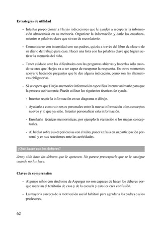 Estrategias de utilidad
– Intentar proporcionar a Harjas indicaciones que le ayuden a recuperar la informa-
ción almacenada en su memoria. Organizar la información y darle los encabeza-
mientos o palabras clave que sirvan de recordatorio.
– Comunicarse con intensidad con sus padres, quizás a través del libro de clase o de
su diario de trabajo para casa. Hacer una lista con las palabras clave que logren ac-
tivar la memoria del niño.
– Tener cuidado ante las dificultades con las preguntas abiertas y hacerlas sólo cuan-
do se crea que Harjas va a ser capaz de recuperar la respuesta. En otros momentos
apoyarle haciendo preguntas que le den alguna indicación, como son las alternati-
vas obligatorias.
– Si se espera que Harjas memorice información específica intentar animarle para que
la procese activamente. Puede utilizar las siguientes técnicas de ayuda:
– - Intentar reunir la información en un diagrama o dibujo.
– - Ayudarle a construir nexos personales entre la nueva información o los conceptos
nuevos y lo que ya sabe. Intentar personalizar esta información.
– - Enseñarle técnicas memorísticas, por ejemplo la recitación o los mapas concep-
tuales.
– - Al hablar sobre sus experiencias con el niño, poner énfasis en su participación per-
sonal y en sus reacciones ante las actividades.
¿Qué hacer con los deberes?
Jenny sólo hace los deberes que le apetecen. No parece preocuparle que se le castigue
cuando no los hace.
Claves de comprensión
– Algunos niños con síndrome de Asperger no son capaces de hacer los deberes por-
que mezclan el territorio de casa y de la escuela y esto les crea confusión.
– La mayoría carecen de la motivación social habitual para agradar a los padres o a los
profesores.
62
ÍNDICE
 