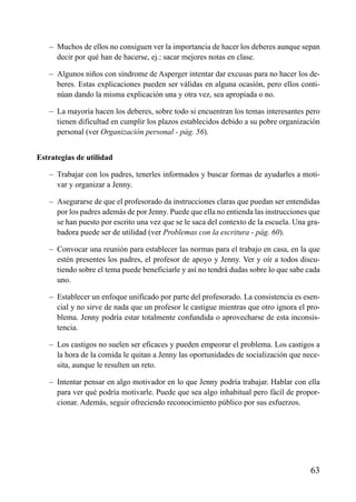 – Muchos de ellos no consiguen ver la importancia de hacer los deberes aunque sepan
decir por qué han de hacerse, ej.: sacar mejores notas en clase.
– Algunos niños con síndrome de Asperger intentar dar excusas para no hacer los de-
beres. Estas explicaciones pueden ser válidas en alguna ocasión, pero ellos conti-
núan dando la misma explicación una y otra vez, sea apropiada o no.
– La mayoría hacen los deberes, sobre todo si encuentran los temas interesantes pero
tienen dificultad en cumplir los plazos establecidos debido a su pobre organización
personal (ver Organización personal - pág. 56).
Estrategias de utilidad
– Trabajar con los padres, tenerles informados y buscar formas de ayudarles a moti-
var y organizar a Jenny.
– Asegurarse de que el profesorado da instrucciones claras que puedan ser entendidas
por los padres además de por Jenny. Puede que ella no entienda las instrucciones que
se han puesto por escrito una vez que se le saca del contexto de la escuela. Una gra-
badora puede ser de utilidad (ver Problemas con la escritura - pág. 60).
– Convocar una reunión para establecer las normas para el trabajo en casa, en la que
estén presentes los padres, el profesor de apoyo y Jenny. Ver y oír a todos discu-
tiendo sobre el tema puede beneficiarle y así no tendrá dudas sobre lo que sabe cada
uno.
– Establecer un enfoque unificado por parte del profesorado. La consistencia es esen-
cial y no sirve de nada que un profesor le castigue mientras que otro ignora el pro-
blema. Jenny podría estar totalmente confundida o aprovecharse de esta inconsis-
tencia.
– Los castigos no suelen ser eficaces y pueden empeorar el problema. Los castigos a
la hora de la comida le quitan a Jenny las oportunidades de socialización que nece-
sita, aunque le resulten un reto.
– Intentar pensar en algo motivador en lo que Jenny podría trabajar. Hablar con ella
para ver qué podría motivarle. Puede que sea algo inhabitual pero fácil de propor-
cionar. Además, seguir ofreciendo reconocimiento público por sus esfuerzos.
63
ÍNDICE
 