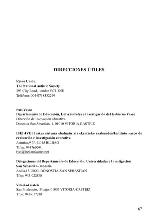 DIRECCIONES ÚTILES
Reino Unido:
The National Autistic Society
393 City Road, London EC1 1NE
Teléfono: 00441718332299
País Vasco
Departamento de Educación, Universidades e Investigación del Gobierno Vasco
Dirección de Innovación educativa.
Donostia-San Sebastián, 1. 01010 VITORIA-GASTEIZ
ISEI-IVEI Irakas sistema ebaluatu ata ekertzeko erakundea/Instituto vasco de
evaluación e investigación educativa
Asturias,9-3º. 48015 BILBAO
Tlfno: 944760604.
ivei@isei.euskalnet.net
Delegaciones del Departamento de Educación, Universidades e Investigación
San Sebastián-Donostia
Andia,13. 20004 DONOSTIA-SAN SEBASTIÁN
Tfno: 943-022850
Vitoria-Gasteiz
San Prudencio, 18 bajo. 01005 VITORIA-GASTEIZ
Tfno: 945-017200
67
ÍNDICE
 