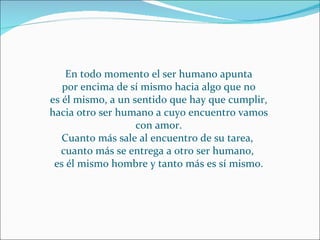 En todo momento el ser humano apunta por encima de sí mismo hacia algo que no es él mismo, a un sentido que hay que cumplir, hacia otro ser humano a cuyo encuentro vamos con amor. Cuanto más sale al encuentro de su tarea,  cuanto más se entrega a otro ser humano,  es él mismo hombre y tanto más es sí mismo. 