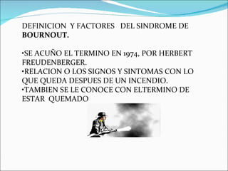 DEFINICION  Y FACTORES  DEL SINDROME DE  BOURNOUT. • SE ACUÑO EL TERMINO EN 1974, POR HERBERT FREUDENBERGER. • RELACION O LOS SIGNOS Y SINTOMAS CON LO QUE QUEDA DESPUES DE UN INCENDIO. • TAMBIEN SE LE CONOCE CON ELTERMINO DE ESTAR  QUEMADO 