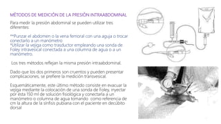 MÉTODOS DE MEDICIÓN DE LA PRESIÓN INTRAABDOMINAL
Para medir la presión abdominal se pueden utilizar tres
diferentes:
**Punzar el abdomen o la vena femoral con una aguja o trocar
conectarlo a un manómetro
*Utilizar la vejiga como trasductor empleando una sonda de
Foley intravesical conectada a una columna de agua o a un
manómetro.
Los tres métodos reflejan la misma presión intraabdominal.
Dado que los dos primeros son cruentos y pueden presentar
complicaciones, se prefiere la medición transvesical.
Esquemáticamente, este último método consiste en evacuar la
vejiga mediante la colocación de una sonda de Foley, inyectar
por ésta 150 ml de solución fisiológica y conectarla a un
manómetro o columna de agua tomando como referencia de
cm la altura de la sínfisis pubiana con el paciente en decúbito
dorsal
 