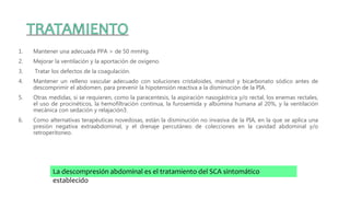 1. Mantener una adecuada PPA > de 50 mmHg.
2. Mejorar la ventilación y la aportación de oxígeno.
3. Tratar los defectos de la coagulación.
4. Mantener un relleno vascular adecuado con soluciones cristaloides, manitol y bicarbonato sódico antes de
descomprimir el abdomen, para prevenir la hipotensión reactiva a la disminución de la PIA.
5. Otras medidas, si se requieren, como la paracentesis, la aspiración nasogástrica y/o rectal, los enemas rectales,
el uso de procinéticos, la hemofiltración continua, la furosemida y albúmina humana al 20%, y la ventilación
mecánica con sedación y relajación3.
6. Como alternativas terapéuticas novedosas, están la disminución no invasiva de la PIA, en la que se aplica una
presión negativa extraabdominal, y el drenaje percutáneo de colecciones en la cavidad abdominal y/o
retroperitoneo.
La descompresión abdominal es el tratamiento del SCA sintomático
establecido
 