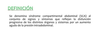 Se denomina síndrome compartimental abdominal (SCA) al
conjunto de signos y síntomas que reflejan la disfunción
progresiva de los distintos órganos y sistemas por un aumento
agudo de la presión intraabdominal.
 
