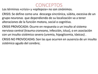 CONCEPTOS
Los términos «crisis» y «epilepsia» no son sinónimos.
CRISIS: Se define como una descarga sincrónica, súbita, excesiva de un
grupo neuronas que dependiendo de su localización va a tener
alteraciones de la función motora, social o cognitiva.
CRISIS PROVOCADA: Ocurre en respuesta a un insulto al sistema
nervioso central (trauma craneano, infección, ictus), o en asociación
con un insulto sistémico severo (uremia, hipoglicemia, tóxicos) .
CRISIS NO PROVOCADAS: Son las que ocurren en ausencia de un insulto
sistémico agudo del cerebro;
 