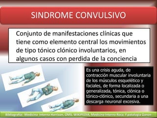 SINDROME CONVULSIVO
Conjunto de manifestaciones clínicas que
tiene como elemento central los movimientos
de tipo tónico clónico involuntarios, en
algunos casos con perdida de la conciencia
Es una crisis aguda, de
contracción muscular involuntaria
de los músculos esquelético y
faciales, de forma localizada o
generalizada, tónica, clónica o
tónico-clónico, secundaria a una
descarga neuronal excesiva.
Bibliografía: Medicina Interna Harrison, OMS, WIKIPEDIA, Medicina Interna Roca, F.patologia Ganon
 