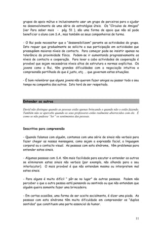11
grupos de apoio mútuo e inclusivamente usar um grupo de parceiros para o ajudar
no desenvolvimento de uma série de estratégias úteis. Os “Círculos de Amigos”
(ver Para saber mais - pág. 51 ), são uma forma de apoio que não só pode
beneficiar o aluno com S.A., mas também os seus companheiros de turma.
- O Rui pode necessitar que o “dessensibilizem” perante as actividades do grupo.
Isto requer que gradualmente se solicite a sua participação em actividades que
pressupõem maiores níveis de contacto. Para começar pode-se insistir apenas na
tolerância da proximidade física. Podem-se ir aumentando progressivamente os
níveis de contacto e cooperação. Para levar a cabo actividades de cooperação é
provável que sejam necessários níveis altos de estrutura e normas explícitas. Os
jovens como o Rui, têm grandes dificuldades com a negociação intuitiva e
compreensão partilhada do que é justo, etç. … que governam estas situações.
- É bom relembrar que alguns jovens não querem fazer amigos ou passar todo o seu
tempo na companhia dos outros. Isto terá de ser respeitado.
Entender os outros
David não distingue quando as pessoas estão apenas brincando e quando não o estão fazendo.
Também não se apercebe quando os seus professores estão realmente aborrecidos com ele. É
como se não pudesse “ler” os sentimentos das pessoas.
Descritivo para compreensão
- Quando falamos com alguém, contamos com uma série de sinais não verbais para
fazer chegar as nossas mensagens, como sejam a expressão facial, a linguagem
corporal ou o contacto visual. As pessoas com esta síndrome, têm problemas para
entender estes sinais.
- Algumas pessoas com S.A. têm mais facilidade para escutar e entender os outros
se eliminarem estes sinais não verbais (por exemplo, não olhando para o seu
interlocutor). O mais provável é que não entendam mesmo ou interpretem mal
estes sinais.
- Para alguns é muito difícil “ pôr-se no lugar” de outras pessoas. Podem não
perceber o que a outra pessoa está pensando ou sentindo ou que não entendam que
alguém queira somente fazer uma brincadeira.
- Em certas ocasiões, uma forma de ser aceite socialmente, é dizer uma piada. As
pessoas com esta síndrome têm muita dificuldade em compreender os “duplos
sentidos” que constituem uma parte essencial do humor.
 