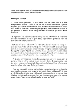 12
- Para poder superar estas dificuldades de compreensão dos outros, alguns tentam
impor normas muito rígidas nestas situações.
Estratégias a utilizar
- Quando houver problemas, há que tentar falar de forma clara e o mais
tranquilamente possível. Subir o tom de voz e utilizar expressões e gestos
forçados, que usamos instintivamente, pode interferir na compreensão de David.
Pode sentir-se alarmado e sobrecarregado por toda esta informação adicional e
que portanto se distraia e não consiga entender a mensagem que se lhe tenta
comunicar.
- É importante não esperar que David consiga “ler nas entrelinhas”. É necessário
explicar exactamente o que se quer dizer, especialmente quando se trata de
comportamento em situações sociais.
- Pode ser necessário informar David sobre situações concretas, por exemplo: -
como saber se alguém está brincando (e não tentando intimidá-lo ou abusar dele);
como se pode sentir uma pessoa em determinadas situações; como saber se alguém
fez algo “de propósito” (e não por acidente). David provavelmente necessitará de
compreender estas situações de uma forma lógica ou “seguindo as normas”, em vez
de as compreender intuitivamente, como a maioria de nós o faz.
- Os jogos e actividades de interacção que requerem que David pense sobre o
ponto de vista de outras pessoas, podem ser muito úteis. O seu progresso pode
ser lento e pouco previsível, contudo é sempre importante considerar a forma como
se podem aplicar estas experiências no dia a dia.
- Pode ser necessário ensinar determinados comportamentos para situações
concretas (por exemplo, como comportar-se, quando alguém está zangado). O mais
provável é que David tenha sempre dificuldade para responder de forma natural ou
intuitiva, contudo, pode-se ensinar-lhe o que tem que fazer para evitar que as
coisas piorem. Trata-se, na realidade, de lhe fornecer um “guião”.
 