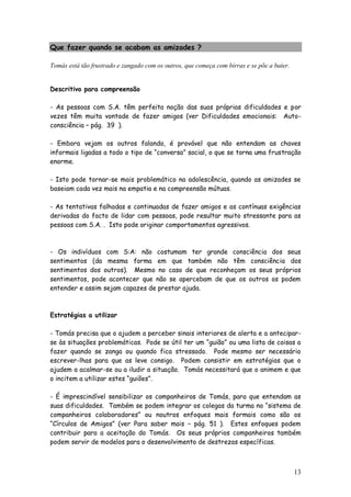 13
Que fazer quando se acabam as amizades ?
Tomás está tão frustrado e zangado com os outros, que começa com birras e se põe a bater.
Descritivo para compreensão
- As pessoas com S.A. têm perfeita noção das suas próprias dificuldades e por
vezes têm muita vontade de fazer amigos (ver Dificuldades emocionais: Auto-
consciência – pág. 39 ).
- Embora vejam os outros falando, é provável que não entendam as chaves
informais ligadas a todo o tipo de “conversa” social, o que se torna uma frustração
enorme.
- Isto pode tornar-se mais problemático na adolescência, quando as amizades se
baseiam cada vez mais na empatia e na compreensão mútuas.
- As tentativas falhadas e continuadas de fazer amigos e as contínuas exigências
derivadas do facto de lidar com pessoas, pode resultar muito stressante para as
pessoas com S.A. . Isto pode originar comportamentos agressivos.
- Os indivíduos com S:A: não costumam ter grande consciência dos seus
sentimentos (da mesma forma em que também não têm consciência dos
sentimentos dos outros). Mesmo no caso de que reconheçam os seus próprios
sentimentos, pode acontecer que não se apercebam de que os outros os podem
entender e assim sejam capazes de prestar ajuda.
Estratégias a utilizar
- Tomás precisa que o ajudem a perceber sinais interiores de alerta e a antecipar-
se às situações problemáticas. Pode se útil ter um “guião” ou uma lista de coisas a
fazer quando se zanga ou quando fica stressado. Pode mesmo ser necessário
escrever-lhas para que as leve consigo. Podem consistir em estratégias que o
ajudem a acalmar-se ou a iludir a situação. Tomás necessitará que o animem e que
o incitem a utilizar estes “guiões”.
- É imprescindível sensibilizar os companheiros de Tomás, para que entendam as
suas dificuldades. Também se podem integrar os colegas da turma no “sistema de
companheiros colaboradores” ou noutros enfoques mais formais como são os
“Círculos de Amigos” (ver Para saber mais – pág. 51 ). Estes enfoques podem
contribuir para a aceitação do Tomás. Os seus próprios companheiros também
podem servir de modelos para o desenvolvimento de destrezas específicas.
 