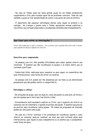 14
- No caso do Tomás, pode ser duma grande ajuda ter um tempo estabelecido
regularmente e fixo, para receber apoio de um professor concreto. Pode ser que
também o ajude se tiver possibilidade de contar o seu ponto de vista da história.
- É importante não esquecer estratégias diárias como sejam os prémios e os
castigos. As crianças e jovens como o Tomás, agradecem normas explícitas e
concretas e que estejam associadas a recompensas estabelecidas atempadamente.
Que fazer para evitar as interrupções ?
Victor interrompe-me a todo o momento. Isso acontece quer quando falo para toda a turma,
quer quando me dirijo a alguém em concreto.
Descritivo para compreensão
- As pessoas com S.A. têm grandes dificuldades para saber quando intervir nas
conversas. É possível que não reconheçam as pausas e os sinais subtis que as
convidam a participar.
- Podem-lhes faltar destrezas para comentar ou para seguir os comentários dos
seus interlocutores, como forma de entrar na conversa.
- As pessoas com S.A. podem ser tão obsessivas por um tema ou um determinado
pensamento que não podem resistir a compartilhá-lo.
Estratégias a utilizar
- Em situações de grupo, usar um objecto, como uma pedra ou uma bola, de forma a
que só a pessoa que a tem é que tem direito a falar.
- Provavelmente será necessário explicar ao Victor, que o momento de intervir na
conversa com um comentário, é quando se produz uma pausa. É possível que precise
de praticar para reconhecer estas pausas. Os vídeos de programas de televisão
podem ser úteis para esta acção.
- No caso de o Victor continuar a ter problemas em reconhecer quando e como
intervir na conversa, pode-se combinar um sinal que será utilizado pelos seus
interlocutores, quer sejam os seus companheiros ou os adultos que o acompanham,
como forma de apoio.
 
