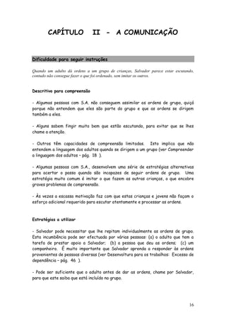 16
CAPÍTULO II - A COMUNICAÇÃO
Dificuldade para seguir instruções
Quando um adulto dá ordens a um grupo de crianças, Salvador parece estar escutando,
contudo não consegue fazer o que foi ordenado, sem imitar os outros.
Descritivo para compreensão
- Algumas pessoas com S.A. não conseguem assimilar as ordens de grupo, quiçá
porque não entendem que eles são parte do grupo e que as ordens se dirigem
também a eles.
- Alguns sabem fingir muito bem que estão escutando, para evitar que se lhes
chame a atenção.
- Outros têm capacidades de compreensão limitadas. Isto implica que não
entendem a linguagem dos adultos quando se dirigem a um grupo (ver Compreender
a linguagem dos adultos – pág. 18 ).
- Algumas pessoas com S.A., desenvolvem uma série de estratégias alternativas
para acertar o passo quando são incapazes de seguir ordens de grupo. Uma
estratégia muito comum é imitar o que fazem as outras crianças, o que encobre
graves problemas de compreensão.
- Às vezes a escassa motivação faz com que estas crianças e jovens não façam o
esforço adicional requerido para escutar atentamente e processar as ordens.
Estratégias a utilizar
- Salvador pode necessitar que lhe repitam individualmente as ordens de grupo.
Esta incumbência pode ser efectuada por várias pessoas: (a) o adulto que tem a
tarefa de prestar apoio a Salvador; (b) a pessoa que deu as ordens; (c) um
companheiro. É muito importante que Salvador aprenda a responder às ordens
provenientes de pessoas diversas (ver Desenvoltura para os trabalhos: Excesso de
dependência – pág. 46 ).
- Pode ser suficiente que o adulto antes de dar as ordens, chame por Salvador,
para que este saiba que está incluído no grupo.
 