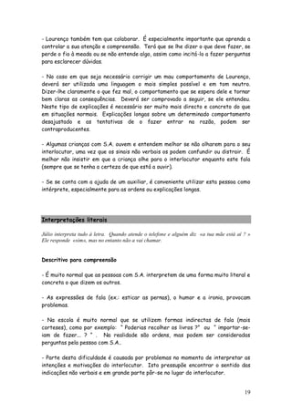 19
- Lourenço também tem que colaborar. É especialmente importante que aprenda a
controlar a sua atenção e compreensão. Terá que se lhe dizer o que deve fazer, se
perde o fio à meada ou se não entende algo, assim como incitá-lo a fazer perguntas
para esclarecer dúvidas.
- No caso em que seja necessário corrigir um mau comportamento de Lourenço,
deverá ser utilizada uma linguagem o mais simples possível e em tom neutro.
Dizer-lhe claramente o que fez mal, o comportamento que se espera dele e tornar
bem claras as consequências. Deverá ser comprovado a seguir, se ele entendeu.
Neste tipo de explicações é necessário ser muito mais directo e concreto do que
em situações normais. Explicações longas sobre um determinado comportamento
desajustado e as tentativas de o fazer entrar na razão, podem ser
contraproducentes.
- Algumas crianças com S.A. ouvem e entendem melhor se não olharem para o seu
interlocutor, uma vez que os sinais não verbais os podem confundir ou distrair. É
melhor não insistir em que a criança olhe para o interlocutor enquanto este fala
(sempre que se tenha a certeza de que está a ouvir).
- Se se conta com a ajuda de um auxiliar, é conveniente utilizar esta pessoa como
intérprete, especialmente para as ordens ou explicações longas.
Interpretações literais
Júlio interpreta tudo à letra. Quando atende o telefone e alguém diz «a tua mãe está aí ? »
Ele responde «sim», mas no entanto não a vai chamar.
Descritivo para compreensão
- É muito normal que as pessoas com S.A. interpretem de uma forma muito literal e
concreta o que dizem os outros.
- As expressões de fala (ex.: esticar as pernas), o humor e a ironia, provocam
problemas.
- Na escola é muito normal que se utilizem formas indirectas de fala (mais
corteses), como por exemplo: “ Poderias recolher os livros ?” ou “ importar-se-
iam de fazer... ? “ . Na realidade são ordens, mas podem ser consideradas
perguntas pela pessoa com S.A..
- Parte desta dificuldade é causada por problemas no momento de interpretar as
intenções e motivações do interlocutor. Isto pressupõe encontrar o sentido das
indicações não verbais e em grande parte pôr-se no lugar do interlocutor.
 