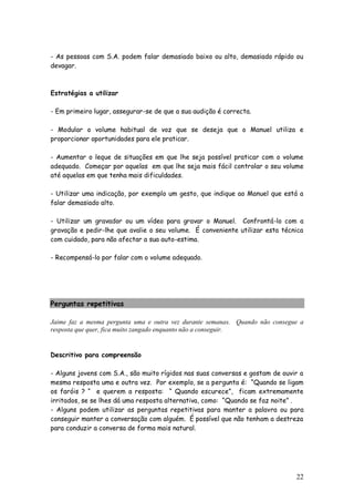22
- As pessoas com S.A. podem falar demasiado baixo ou alto, demasiado rápido ou
devagar.
Estratégias a utilizar
- Em primeiro lugar, assegurar-se de que a sua audição é correcta.
- Modular o volume habitual de voz que se deseja que o Manuel utiliza e
proporcionar oportunidades para ele praticar.
- Aumentar o leque de situações em que lhe seja possível praticar com o volume
adequado. Começar por aquelas em que lhe seja mais fácil controlar o seu volume
até aquelas em que tenha mais dificuldades.
- Utilizar uma indicação, por exemplo um gesto, que indique ao Manuel que está a
falar demasiado alto.
- Utilizar um gravador ou um vídeo para gravar o Manuel. Confrontá-lo com a
gravação e pedir-lhe que avalie o seu volume. É conveniente utilizar esta técnica
com cuidado, para não afectar a sua auto-estima.
- Recompensá-lo por falar com o volume adequado.
Perguntas repetitivas
Jaime faz a mesma pergunta uma e outra vez durante semanas. Quando não consegue a
resposta que quer, fica muito zangado enquanto não a conseguir.
Descritivo para compreensão
- Alguns jovens com S.A., são muito rígidos nas suas conversas e gostam de ouvir a
mesma resposta uma e outra vez. Por exemplo, se a pergunta é: “Quando se ligam
os faróis ? “ e querem a resposta: “ Quando escurece”, ficam extremamente
irritados, se se lhes dá uma resposta alternativa, como: “Quando se faz noite” .
- Alguns podem utilizar as perguntas repetitivas para manter a palavra ou para
conseguir manter a conversação com alguém. É possível que não tenham a destreza
para conduzir a conversa de forma mais natural.
 