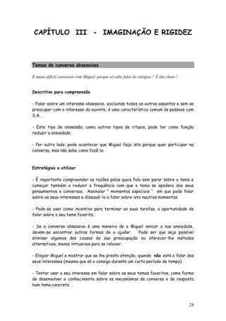 24
CAPÍTULO III - IMAGINAÇÃO E RIGIDEZ
Temas de conversa obsessivos
É muito difícil conversar com Miguel, porque só sabe falar de relógios ! É tão chato !
Descritivo para compreensão
- Falar sobre um interesse obsessivo, excluindo todos os outros assuntos e sem se
preocupar com o interesse do ouvinte, é uma característica comum às pessoas com
S.A. .
- Este tipo de obsessão, como outros tipos de rituais, pode ter como função
reduzir a ansiedade.
- Por outro lado, pode acontecer que Miguel faça isto porque quer participar na
conversa, mas não sabe como fazê-lo.
Estratégias a utilizar
- É importante compreender as razões pelas quais fala sem parar sobre o tema e
começar também a reduzir a frequência com que o tema se apodera dos seus
pensamentos e conversas. Assinalar “ momentos especiais “ em que pode falar
sobre os seus interesses e dissuadi-lo a falar sobre isto noutros momentos.
- Pode-se usar como incentivo para terminar as suas tarefas, a oportunidade de
falar sobre o seu tema favorito..
- Se a conversa obsessiva é uma maneira de o Miguel vencer a sua ansiedade,
devem-se encontrar outras formas de o ajudar. Pode ser que seja possível
eliminar algumas das causas da sua preocupação ou oferecer-lhe métodos
alternativos, menos intrusivos para se relaxar.
- Elogiar Miguel e mostrar que se lhe presta atenção, quando não está a falar dos
seus interesses (mesmo que só o consiga durante um curto período de tempo).
- Tentar usar o seu interesse em falar sobre os seus temas favoritos, como forma
de desenvolver o conhecimento sobre os mecanismos de conversa e de resposta
num tema concreto.
 