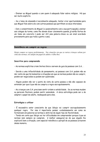 25
- Ensinar ao Miguel quando e com quem é adequado falar sobre relógios. Há que
ser muito explícito.
- Se o tema de obsessão é socialmente adequado, tentar criar oportunidades para
que Miguel fale sobre ele com outras pessoas que partilhem os seus interesses.
- Com o consentimento do Miguel ( e possivelmente com a sua participação), ensinar
aos colegas da turma, como lhe devem dizer claramente quando já estão fartos de
um tema em concreto ( pode ser útil uma palavra-chave ou um sinal acordado
previamente para que toda a gente o use).
Insistência em cumprir as regras
Sérgio cumpre as regras perfeitamente. Nas situações em que as outras crianças saltam por
cima das normas, ele adopta um papel de adulto e ralha-lhes.
Descritivo para compreensão
- As normas explícitas criam limites úteis e servem de guia às pessoas com S.A. .
- Devido a uma inflexibilidade de pensamento, as pessoas com S.A. podem não se
dar conta de que há momentos e situações em que as normas podem não se cumprir,
podem ser negociadas ou podem ser quebradas.
- Alguns podem não ver o ponto de vista de outra pessoa e não são capazes de
entender por que é que não se cumpriu a regra escrupulosamente.
- As crianças com S.A. precisam sentir ordem e estabilidade. Se as normas mudam
ou parecem flexíveis, podem sentir ansiedade. A única estratégia pode ser a de
adoptar o papel de adulto, inadequado para eles.
Estratégias a utilizar
- É necessário estar consciente de que Sérgio vai cumprir escrupulosamente
qualquer regra. Por isso é importante pensar cuidadosamente em como se
formalizam em palavras as normas e dotá-las de algum tipo de flexibilidade.
- Tendo em conta que Sérgio vai ter dificuldades em compreender porque é que as
normas nem sempre se cumprem, é melhor assegurar-se de que alguém lhe
explicará bem a situação, com especial relevância o porquê de as pessoas actuarem
dessa maneira.
 