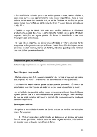 28
- Se a actividade rotineira parece ter muitos passos e fases, tentar eliminar o
passo mais curto e que aparentemente tenha menor importância. Para o Hugo
pode-se tornar mais fácil assimilar isto, se se lhe fornecer um horário em que os
passos menos importantes não estão incluídos ( ver Preparar-se para as mudanças
- pág. 29 ) .
- Quando o Hugo se sentir bem com este horário, podem-se ir eliminando
gradualmente, passos da rotina. Neste momento também vale a pena introduzir
pequenas variações em alguns passos, de forma a incentivá-lo a ser mais
transigente com as mudanças.
- O Hugo não se importará de deixar uma actividade e voltar a ela mais tarde,
sempre que se lhe garanta que o poderá fazer, devido á sua dificuldade para prever
as coisas. Se for possível, marcar um horário, indicando quando poderá terminar
com exactidão o que estava fazendo.
Preparar-se para as mudanças
Se fazemos algo inesperado ou não seguimos a sua rotina, Soraia faz uma birra.
Descritivo para compreensão
- Muitas crianças com S.A., parecem necessitar das rotinas, preparando-as mesmo
elas próprias. Ás vezes “ prisioneiras “ de determinadas rotinas quotidianas.
- As alterações nestas rotinas podem causar grandes problemas. É como se se
assustassem pela incerteza de não poderem prever o que vai acontecer a seguir.
- As actividades inesperadas, podem causar os mesmos problemas. Sem dúvida que
algumas pessoas com S.A. parecem assimilar as grandes mudanças, como a mudança
de casa ou umas férias no estrangeiro, contudo não conseguem aceitar mudanças
de menor importância.
Estratégias a utilizar
- Respeitar a necessidade de rotina de Soraia e fazer um horário com indicações
chave. Por exemplo:
1 . Atribuir uma palavra determinada, um desenho ou um símbolo para cada
fase da rotina quotidiana. Colocar cada um numa tarjeta individual, colocando-as
em seguida todas ordenadas num álbum de fotos.
 