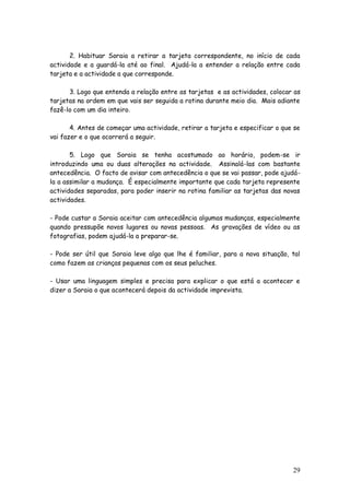 29
2. Habituar Soraia a retirar a tarjeta correspondente, no início de cada
actividade e a guardá-la até ao final. Ajudá-la a entender a relação entre cada
tarjeta e a actividade a que corresponde.
3. Logo que entenda a relação entre as tarjetas e as actividades, colocar as
tarjetas na ordem em que vais ser seguida a rotina durante meio dia. Mais adiante
fazê-lo com um dia inteiro.
4. Antes de começar uma actividade, retirar a tarjeta e especificar o que se
vai fazer e o que ocorrerá a seguir.
5. Logo que Soraia se tenha acostumado ao horário, podem-se ir
introduzindo uma ou duas alterações na actividade. Assinalá-las com bastante
antecedência. O facto de avisar com antecedência o que se vai passar, pode ajudá-
la a assimilar a mudança. É especialmente importante que cada tarjeta represente
actividades separadas, para poder inserir na rotina familiar as tarjetas das novas
actividades.
- Pode custar a Soraia aceitar com antecedência algumas mudanças, especialmente
quando pressupõe novos lugares ou novas pessoas. As gravações de vídeo ou as
fotografias, podem ajudá-la a preparar-se.
- Pode ser útil que Soraia leve algo que lhe é familiar, para a nova situação, tal
como fazem as crianças pequenas com os seus peluches.
- Usar uma linguagem simples e precisa para explicar o que está a acontecer e
dizer a Soraia o que acontecerá depois da actividade imprevista.
 