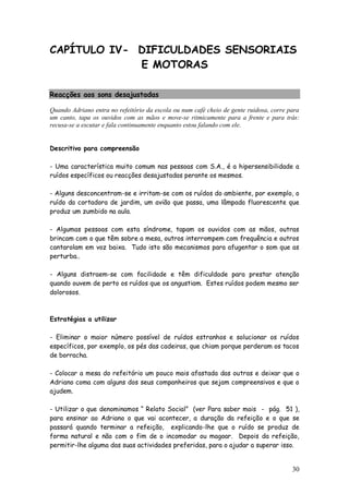 30
CAPÍTULO IV- DIFICULDADES SENSORIAIS
E MOTORAS
Reacções aos sons desajustadas
Quando Adriano entra no refeitório da escola ou num café cheio de gente ruidosa, corre para
um canto, tapa os ouvidos com as mãos e move-se ritmicamente para a frente e para trás:
recusa-se a escutar e fala continuamente enquanto estou falando com ele.
Descritivo para compreensão
- Uma característica muito comum nas pessoas com S.A., é a hipersensibilidade a
ruídos específicos ou reacções desajustadas perante os mesmos.
- Alguns desconcentram-se e irritam-se com os ruídos do ambiente, por exemplo, o
ruído da cortadora de jardim, um avião que passa, uma lâmpada fluorescente que
produz um zumbido na aula.
- Algumas pessoas com esta síndrome, tapam os ouvidos com as mãos, outras
brincam com o que têm sobre a mesa, outros interrompem com frequência e outros
cantarolam em voz baixa. Tudo isto são mecanismos para afugentar o som que as
perturba..
- Alguns distraem-se com facilidade e têm dificuldade para prestar atenção
quando ouvem de perto os ruídos que os angustiam. Estes ruídos podem mesmo ser
dolorosos.
Estratégias a utilizar
- Eliminar o maior número possível de ruídos estranhos e solucionar os ruídos
específicos, por exemplo, os pés das cadeiras, que chiam porque perderam os tacos
de borracha.
- Colocar a mesa do refeitório um pouco mais afastada das outras e deixar que o
Adriano coma com alguns dos seus companheiros que sejam compreensivos e que o
ajudem.
- Utilizar o que denominamos “ Relato Social” (ver Para saber mais - pág. 51 ),
para ensinar ao Adriano o que vai acontecer, a duração da refeição e o que se
passará quando terminar a refeição, explicando-lhe que o ruído se produz de
forma natural e não com o fim de o incomodar ou magoar. Depois da refeição,
permitir-lhe alguma das suas actividades preferidas, para o ajudar a superar isso.
 