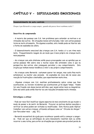 34
CAPÍTULO V - DIFICULDADES EMOCIONAIS
Desenvolvimento do auto-controlo
Porque é que Bernardo se zanga sempre , quando não parece haver nenhuma razão ?
Descritivo de compreensão
- A maioria das pessoas com S.A. tem problemas para entender os motivos e as
intenções dos outros. Em situações menos estruturadas, lidar com outras pessoas
torna-se muito stressante. Em algumas ocasiões, esta tensão pode-se libertar sob
a forma de explosões de cólera.
- O desenvolvimento emocional das crianças com S.A. tende a ir a um ritmo mais
lento. Frequentemente reagem de um modo que é mais próprio de crianças muito
mais pequenas.
- As crianças com esta síndrome estão pouco preocupadas com as opiniões que as
outras pessoas têm sobre elas e muitas vezes não entendem como é que na
perspectiva dos outros, eles conseguem perceber o seu comportamento. Isto
origina que tenham menos tendência a inibir o seu próprio comportamento.
- As crianças como Bernardo costumam querer ter amigos, mas custa-lhes muito
estabelecer ou manter uma amizade. As explosões de raiva são ás vezes uma
reacção às frustrações e desilusões, que experimentam nesta área.
- Algumas crianças com S.A. meditam profundamente sobre coisas que lhes
aconteceram, ou revivem incidentes que aconteceram já há algum tempo. Podem
ter uma fixação com danos morais sofridos, quer sejam estes reais ou imaginários.
Este mal estar pode então libertar-se com reacções atrasadas muito intensas.
Estratégias a utilizar
- Pode ser mais fácil modificar alguns aspectos do meio envolvente do que mudar o
modo de pensar e de sentir do Bernardo. Procurar os motivos destas reacções e
verificar se estas podem ser evitadas ou modificadas. Esta técnica pode implicar
trabalhar com outras crianças, utilizando enfoques como os “ Círculos de Amigos “
(ver Para saber mais - pág. 51 ).
- Bernardo necessitará de ajuda para reconhecer quando está a começar a zangar-
se. Pode ser que as estratégias de auto-relaxamento resultem bem ou então
recorrer a uma rotina, para evitar as situações que originam uma provável perda de
 