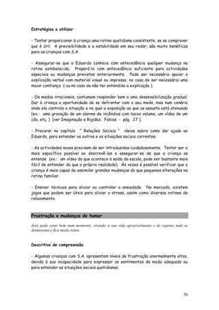 36
Estratégias a utilizar
- Tentar proporcionar à criança uma rotina quotidiana consistente, se se comprovar
que é útil. A previsibilidade e a estabilidade em seu redor, são muito benéficas
para as crianças com S.A.
- Assegurar-se que o Eduardo conhece com antecedência qualquer mudança na
rotina estabelecida. Prepará-lo com antecedência suficiente para actividades
especiais ou mudanças previstas anteriormente. Pode ser necessário apoiar a
explicação verbal com material visual ou impresso, no caso de ser necessária uma
maior confiança ( ou no caso de não ter entendido a explicação ).
- Os medos irracionais, costumam responder bem a uma dessensibilização gradual.
Dar à criança a oportunidade de se defrontar com o seu medo, mas num cenário
onde ela controle a situação e no qual a exposição ao que as assusta está atenuada
(ex.: uma gravação de um alarme de incêndios com baixo volume, um vídeo de um
cão, etç. ) [ver Imaginação e Rigidez: Fobias - pág. 27 ].
- Procurar no capítulo “ Relações Sociais “ ideias sobre como dar ajuda ao
Eduardo, para entender os outros e as situações sociais correntes.
- As actividades novas precisam de ser introduzidas cuidadosamente. Tentar ser o
mais específico possível ao descrevê-las e assegurar-se de que a criança as
entende (ex.: um vídeo do que acontece à saída da escola, pode ser bastante mais
fácil de entender do que a própria realidade). Às vezes é possível verificar que a
criança é mais capaz de assimilar grandes mudanças do que pequenas alterações na
rotina familiar.
- Ensinar técnicas para aliviar ou controlar a ansiedade. No mercado, existem
jogos que podem ser úteis para aliviar o stress, assim como diversas rotinas de
relaxamento.
Frustração e mudanças de humor
José pode estar bem num momento, vivendo a sua vida aprazivelmente e de repente tudo se
desmorona e fica muito tenso.
Descritivo de compreensão
- Algumas crianças com S.A. apresentam níveis de frustração anormalmente altos,
devido à sua incapacidade para expressar os sentimentos de modo adequado ou
para entender as situações sociais quotidianas.
 