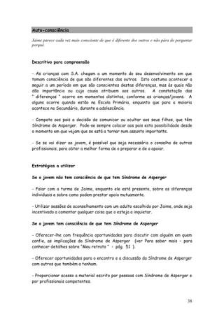 38
Auto-consciência
Jaime parece cada vez mais consciente de que é diferente dos outros e não pára de perguntar
porquê.
Descritivo para compreensão
- As crianças com S.A. chegam a um momento do seu desenvolvimento em que
tomam consciência de que são diferentes dos outros. Isto costuma acontecer a
seguir a um período em que são conscientes destas diferenças, mas às quais não
dão importância ou cuja causa atribuem aos outros. A constatação das
“ diferenças “ ocorre em momentos distintos, conforme as crianças/jovens. A
alguns ocorre quando estão na Escola Primária, enquanto que para a maioria
acontece no Secundário, durante a adolescência.
- Compete aos pais a decisão de comunicar ou ocultar aos seus filhos, que têm
Síndrome de Asperger. Pode-se sempre colocar aos pais esta possibilidade desde
o momento em que vejam que se está a tornar num assunto importante.
- Se se vai dizer ao jovem, é possível que seja necessário o conselho de outros
profissionais, para obter a melhor forma de o preparar e de o apoiar.
Estratégias a utilizar
Se o jovem não tem consciência de que tem Síndrome de Asperger
- Falar com a turma de Jaime, enquanto ele está presente, sobre as diferenças
individuais e sobre como podem prestar apoio mutuamente.
- Utilizar sessões de aconselhamento com um adulto escolhido por Jaime, onde seja
incentivado a comentar qualquer coisa que o esteja a inquietar.
Se o jovem tem consciência de que tem Síndrome de Asperger
- Oferecer-lhe com frequência oportunidades para discutir com alguém em quem
confie, as implicações da Síndrome de Asperger (ver Para saber mais – para
conhecer detalhes sobre “Meu retrato “ - pág. 51 ).
- Oferecer oportunidades para o encontro e a discussão da Síndrome de Asperger
com outros que também a tenham.
- Proporcionar acesso a material escrito por pessoas com Síndrome de Asperger e
por profissionais competentes.
 