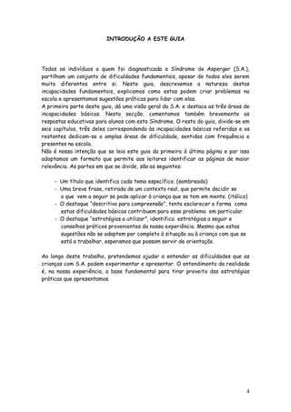 4
INTRODUÇÃO A ESTE GUIA
Todos os indivíduos a quem foi diagnosticada a Síndrome de Asperger (S.A.),
partilham um conjunto de dificuldades fundamentais, apesar de todos eles serem
muito diferentes entre si. Neste guia, descrevemos a natureza destas
incapacidades fundamentais, explicamos como estas podem criar problemas na
escola e apresentamos sugestões práticas para lidar com elas.
A primeira parte deste guia, dá uma visão geral da S.A. e destaca as três áreas de
incapacidades básicas. Nesta secção, comentamos também brevemente as
respostas educativas para alunos com esta Síndrome. O resto do guia, divide-se em
seis capítulos, três deles correspondendo às incapacidades básicas referidas e os
restantes dedicam-se a amplas áreas de dificuldade, sentidas com frequência e
presentes na escola.
Não é nossa intenção que se leia este guia da primeira à última página e por isso
adoptamos um formato que permite aos leitores identificar as páginas de maior
relevância. As partes em que se divide, são as seguintes:
- Um título que identifica cada tema específico. (sombreado)
- Uma breve frase, retirada de um contexto real, que permite decidir se
o que vem a seguir se pode aplicar à criança que se tem em mente. (itálico)
- O destaque “descritivo para compreensão”, tenta esclarecer a forma como
estas dificuldades básicas contribuem para esse problema em particular.
- O destaque “estratégias a utilizar”, identifica estratégias a seguir e
conselhos práticos provenientes da nossa experiência. Mesmo que estas
sugestões não se adaptem por completo à situação ou à criança com que se
está a trabalhar, esperamos que possam servir de orientação.
Ao longo deste trabalho, pretendemos ajudar a entender as dificuldades que as
crianças com S.A. podem experimentar e apresentar. O entendimento da realidade
é, na nossa experiência, a base fundamental para tirar proveito das estratégias
práticas que apresentamos.
 