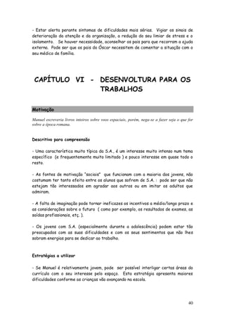 40
- Estar alerta perante sintomas de dificuldades mais sérias. Vigiar os sinais de
deterioração da atenção e da organização, a redução do seu limiar de stress e o
isolamento. Se houver necessidade, aconselhar os pais para que recorram a ajuda
externa. Pode ser que os pais do Óscar necessitem de comentar a situação com o
seu médico de família.
CAPÍTULO VI - DESENVOLTURA PARA OS
TRABALHOS
Motivação
Manuel escreveria livros inteiros sobre voos espaciais, porém, nega-se a fazer seja o que for
sobre a época romana.
Descritivo para compreensão
- Uma característica muito típica da S.A., é um interesse muito intenso num tema
específico (e frequentemente muito limitado ) e pouco interesse em quase todo o
resto.
- As fontes de motivação “sociais” que funcionam com a maioria dos jovens, não
costumam ter tanto efeito entre os alunos que sofrem de S.A. : pode ser que não
estejam tão interessados em agradar aos outros ou em imitar os adultos que
admiram.
- A falta de imaginação pode tornar ineficazes os incentivos a médio/longo prazo e
as considerações sobre o futuro ( como por exemplo, os resultados de exames, as
saídas profissionais, etç. ).
- Os jovens com S.A. (especialmente durante a adolescência) podem estar tão
preocupados com as suas dificuldades e com os seus sentimentos que não lhes
sobram energias para se dedicar ao trabalho.
Estratégias a utilizar
- Se Manuel é relativamente jovem, pode ser possível interligar certas áreas do
currículo com o seu interesse pelo espaço. Esta estratégia apresenta maiores
dificuldades conforme as crianças vão avançando na escola.
 