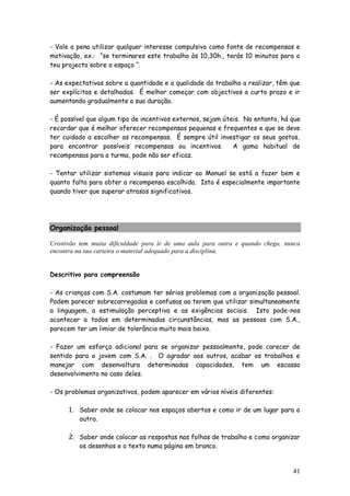 41
- Vale a pena utilizar qualquer interesse compulsivo como fonte de recompensas e
motivação, ex.: “se terminares este trabalho às 10,30h., terás 10 minutos para o
teu projecto sobre o espaço “.
- As expectativas sobre a quantidade e a qualidade do trabalho a realizar, têm que
ser explícitas e detalhadas. É melhor começar com objectivos a curto prazo e ir
aumentando gradualmente a sua duração.
- É possível que algum tipo de incentivos externos, sejam úteis. No entanto, há que
recordar que é melhor oferecer recompensas pequenas e frequentes e que se deve
ter cuidado a escolher as recompensas. É sempre útil investigar os seus gostos,
para encontrar possíveis recompensas ou incentivos. A gama habitual de
recompensas para a turma, pode não ser eficaz.
- Tentar utilizar sistemas visuais para indicar ao Manuel se está a fazer bem e
quanto falta para obter a recompensa escolhida. Isto é especialmente importante
quando tiver que superar atrasos significativos.
Organização pessoal
Cristóvão tem muita dificuldade para ir de uma aula para outra e quando chega, nunca
encontra na sua carteira o material adequado para a disciplina.
Descritivo para compreensão
- As crianças com S.A. costumam ter sérios problemas com a organização pessoal.
Podem parecer sobrecarregadas e confusas ao terem que utilizar simultaneamente
a linguagem, a estimulação perceptiva e as exigências sociais. Isto pode-nos
acontecer a todos em determinadas circunstâncias, mas as pessoas com S.A.,
parecem ter um limiar de tolerância muito mais baixo.
- Fazer um esforço adicional para se organizar pessoalmente, pode carecer de
sentido para o jovem com S.A. . O agradar aos outros, acabar os trabalhos e
manejar com desenvoltura determinadas capacidades, tem um escasso
desenvolvimento no caso deles.
- Os problemas organizativos, podem aparecer em vários níveis diferentes:
1. Saber onde se colocar nos espaços abertos e como ir de um lugar para o
outro.
2. Saber onde colocar as respostas nas folhas de trabalho e como organizar
os desenhos e o texto numa página em branco.
 