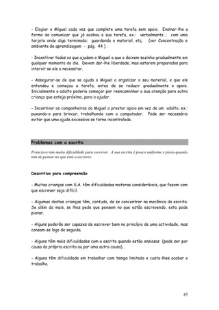 45
- Elogiar o Miguel cada vez que complete uma tarefa sem apoio. Ensinar-lhe a
forma de comunicar que já acabou a sua tarefa, ex.: verbalmente ; com uma
tarjeta onde diga terminado; guardando o material, etç. (ver Concentração e
ambiente de aprendizagem - pág. 44 ) .
- Incentivar todos os que ajudam o Miguel a que o deixem sozinho gradualmente em
qualquer momento do dia. Devem dar-lhe liberdade, mas estarem preparados para
intervir se ele o necessitar.
- Assegurar-se de que se ajuda o Miguel a organizar o seu material, e que ele
entendeu e começou a tarefa, antes de se reduzir gradualmente o apoio.
Inicialmente o adulto poderia começar por reencaminhar a sua atenção para outra
criança que esteja próxima, para o ajudar.
- Incentivar os companheiros do Miguel a prestar apoio em vez de um adulto, ex.:
puxando-o para brincar, trabalhando com o computador. Pode ser necessário
evitar que uma ajuda excessiva se torne incontrolada.
Problemas com a escrita
Francisco tem muita dificuldade para escrever. A sua escrita é pouco uniforme e piora quando
tem de pensar no que está a escrever.
Descritivo para compreensão
- Muitas crianças com S.A. têm dificuldades motoras consideráveis, que fazem com
que escrever seja difícil.
- Algumas destas crianças têm, contudo, de se concentrar na mecânica da escrita.
Se além do mais, se lhes pede que pensem no que estão escrevendo, esta pode
piorar.
- Alguns poderão ser capazes de escrever bem no princípio de uma actividade, mas
cansam-se logo de seguida.
- Alguns têm mais dificuldades com a escrita quando estão ansiosos (pode ser por
causa da própria escrita ou por uma outra causa) .
- Alguns têm dificuldade em trabalhar com tempo limitado e custa-lhes acabar o
trabalho.
 
