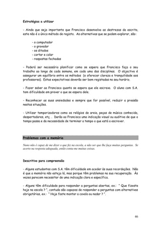 46
Estratégias a utilizar
- Ainda que seja importante que Francisco desenvolva as destrezas da escrita,
este não é o único método de registo. As alternativas que se podem explorar, são:
- o computador
- o gravador
- os ditados
- cortar e colar
- respostas fechadas
- Poderá ser necessário planificar como se espera que Francisco faça o seu
trabalho ao longo de cada semana, em cada uma das disciplinas. O objectivo é
assegurar um equilíbrio entre os métodos (e oferecer clareza e tranquilidade aos
professores). Estas expectativas deverão ser bem registadas no seu horário.
- Fazer saber ao Francisco quanto se espera que ele escreva. O aluno com S.A.
tem dificuldade em prever o que se espera dele.
- Reconhecer as suas ansiedades e sempre que for possível, reduzir a pressão
nestas situações.
- Utilizar temporizadores como os relógios de areia, peças de música conhecida,
despertadores, etç. . Darão ao Francisco uma indicação visual ou auditiva de que o
tempo passa e da necessidade de terminar a tempo o que está a escrever.
Problemas com a memória
Nuno não é capaz de me dizer o que fez na escola, a não ser que lhe faça muitas perguntas. Se
acerto na resposta adequada, então conta-me muitas coisas.
Descritivo para compreensão
- Alguns estudantes com S.A. têm dificuldade em aceder às suas recordações. Não
é que a memória não esteja lá, mas porque têm problemas na sua recuperação. Às
vezes parecem necessitar de uma indicação clara e específica.
- Alguns têm dificuldade para responder a perguntas abertas, ex.: “ Que fizeste
hoje na escola ? “, contudo são capazes de responder a perguntas com alternativas
obrigatórias, ex.: “ Hoje foste montar a cavalo ou nadar ? “.
 