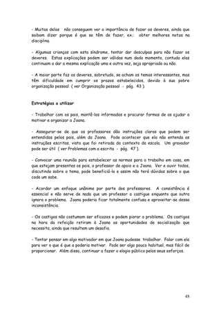 48
- Muitas delas não conseguem ver a importância de fazer os deveres, ainda que
saibam dizer porque é que se têm de fazer, ex.: obter melhores notas na
disciplina.
- Algumas crianças com esta síndrome, tentar dar desculpas para não fazer os
deveres. Estas explicações podem ser válidas num dado momento, contudo elas
continuam a dar a mesma explicação uma e outra vez, seja apropriada ou não.
- A maior parte faz os deveres, sobretudo, se acham os temas interessantes, mas
têm dificuldade em cumprir os prazos estabelecidos, devido à sua pobre
organização pessoal ( ver Organização pessoal - pág. 43 ).
Estratégias a utilizar
- Trabalhar com os pais, mantê-los informados e procurar formas de os ajudar a
motivar e organizar a Joana.
- Assegurar-se de que os professores dão instruções claras que podem ser
entendidas pelos pais, além da Joana. Pode acontecer que ela não entenda as
instruções escritas, visto que foi retirada do contexto da escola. Um gravador
pode ser útil ( ver Problemas com a escrita - pág. 47 ).
- Convocar uma reunião para estabelecer as normas para o trabalho em casa, em
que estejam presentes os pais, o professor de apoio e a Joana. Ver e ouvir todos,
discutindo sobre o tema, pode beneficiá-la e assim não terá dúvidas sobre o que
cada um sabe.
- Acordar um enfoque unânime por parte dos professores. A consistência é
essencial e não serve de nada que um professor a castigue enquanto que outro
ignora o problema. Joana poderia ficar totalmente confusa e aproveitar-se dessa
inconsistência.
- Os castigos não costumam ser eficazes e podem piorar o problema. Os castigos
na hora da refeição retiram à Joana as oportunidades de socialização que
necessita, ainda que resultem um desafio.
- Tentar pensar em algo motivador em que Joana pudesse trabalhar. Falar com ela
para ver o que é que a poderia motivar. Pode ser algo pouco habitual, mas fácil de
proporcionar. Além disso, continuar a fazer o elogio público pelos seus esforços.
 