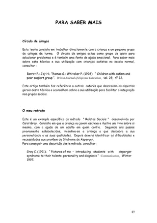 49
PARA SABER MAIS
Círculo de amigos
Esta teoria consiste em trabalhar directamente com a criança e um pequeno grupo
de colegas de turma. O círculo de amigos actua como grupo de apoio para
solucionar problemas e é também uma fonte de ajuda emocional. Para saber mais
sobre esta técnica e sua utilização com crianças autistas na escola normal,
consultar :
Barrat P.; Joy H.; Thomas G.; Whitaker P. (1998): “ Children with autism and
peer support group “. British Journal of Especial Education, vol. 25, nº 22.
Este artigo também faz referência a outros autores que descrevem os aspectos
gerais desta técnica e aconselham sobre a sua utilização para facilitar a integração
nos grupos sociais.
O meu retrato
Este é um exemplo específico do método “ Relatos Sociais “ desenvolvido por
Carol Gray. Consiste em que a criança ou jovem escreva e ilustre um livro sobre si
mesmo, com a ajuda de um adulto em quem confie. Seguindo uns passos
previamente estabelecidos, incentiva-se a criança a que descubra a sua
personalidade e as suas qualidades. Depois deverá identificar as dificuldades e
necessidades que provêem da Síndrome de Asperger.
Para conseguir uma descrição deste método, consultar :
Gray C. (1991): “ Pictures of me – introducing students with Asperger
syndrome to their talents, personality and diagnosis “ Communication, Winter
1997.
 