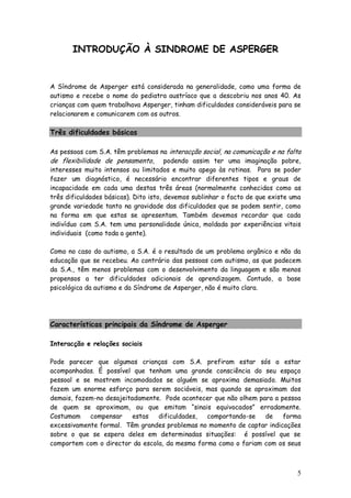 5
INTRODUÇÃO À SINDROME DE ASPERGER
A Síndrome de Asperger está considerada na generalidade, como uma forma de
autismo e recebe o nome do pediatra austríaco que a descobriu nos anos 40. As
crianças com quem trabalhava Asperger, tinham dificuldades consideráveis para se
relacionarem e comunicarem com os outros.
Três dificuldades básicas
As pessoas com S.A. têm problemas na interacção social, na comunicação e na falta
de flexibilidade de pensamento, podendo assim ter uma imaginação pobre,
interesses muito intensos ou limitados e muito apego às rotinas. Para se poder
fazer um diagnóstico, é necessário encontrar diferentes tipos e graus de
incapacidade em cada uma destas três áreas (normalmente conhecidas como as
três dificuldades básicas). Dito isto, devemos sublinhar o facto de que existe uma
grande variedade tanto na gravidade das dificuldades que se podem sentir, como
na forma em que estas se apresentam. Também devemos recordar que cada
indivíduo com S.A. tem uma personalidade única, moldada por experiências vitais
individuais (como toda a gente).
Como no caso do autismo, a S.A. é o resultado de um problema orgânico e não da
educação que se recebeu. Ao contrário das pessoas com autismo, as que padecem
da S.A., têm menos problemas com o desenvolvimento da linguagem e são menos
propensos a ter dificuldades adicionais de aprendizagem. Contudo, a base
psicológica da autismo e da Síndrome de Asperger, não é muito clara.
Características principais da Síndrome de Asperger
Interacção e relações sociais
Pode parecer que algumas crianças com S.A. prefiram estar sós a estar
acompanhadas. É possível que tenham uma grande consciência do seu espaço
pessoal e se mostrem incomodados se alguém se aproxima demasiado. Muitos
fazem um enorme esforço para serem sociáveis, mas quando se aproximam dos
demais, fazem-no desajeitadamente. Pode acontecer que não olhem para a pessoa
de quem se aproximam, ou que emitam “sinais equivocados” erradamente.
Costumam compensar estas dificuldades, comportando-se de forma
excessivamente formal. Têm grandes problemas no momento de captar indicações
sobre o que se espera deles em determinadas situações: é possível que se
comportem com o director da escola, da mesma forma como o fariam com os seus
 