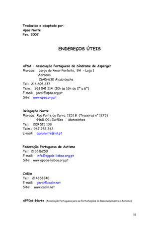 51
Traduzido e adaptado por:
Apsa Norte
Fev. 2007
ENDEREÇOS ÚTEIS
APSA – Associação Portuguesa de Síndrome de Asperger
Morada: Largo do Amor Perfeito, 9A - Loja 1
Adroana
2645-630 Alcabideche
Tel.: 214 605 237
Telm.: 961 041 214 (10h às 16h de 2ª a 6ª)
E-mail: geral@apsa.org.pt
Site: www.apsa.org.pt
Delegação Norte
Morada: Rua Ponte do Carro, 1251 B (Traseiras nº 1273)
4460-091 Guifões - Matosinhos
Tel.: 229 515 108
Telm.: 967 252 242
E-mail: apsanorte@iol.pt
Federação Portuguesa de Autismo
Tel.: 213616250
E-mail: info@appda-lisboa.org.pt
Site: www.appda-lisboa.org.pt
CADin
Tel.: 214858240
E-mail: geral@cadin.net
Site: www.cadin.net
APPDA-Norte (Associação Portuguesa para as Perturbações do Desenvolvimento e Autismo)
 
