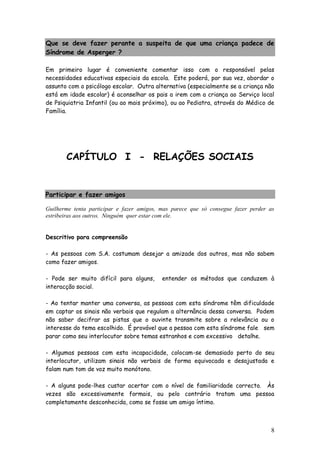 8
Que se deve fazer perante a suspeita de que uma criança padece de
Síndrome de Asperger ?
Em primeiro lugar é conveniente comentar isso com o responsável pelas
necessidades educativas especiais da escola. Este poderá, por sua vez, abordar o
assunto com o psicólogo escolar. Outra alternativa (especialmente se a criança não
está em idade escolar) é aconselhar os pais a irem com a criança ao Serviço local
de Psiquiatria Infantil (ou ao mais próximo), ou ao Pediatra, através do Médico de
Família.
CAPÍTULO I - RELAÇÕES SOCIAIS
Participar e fazer amigos
Guilherme tenta participar e fazer amigos, mas parece que só consegue fazer perder as
estribeiras aos outros. Ninguém quer estar com ele.
Descritivo para compreensão
- As pessoas com S.A. costumam desejar a amizade dos outros, mas não sabem
como fazer amigos.
- Pode ser muito difícil para alguns, entender os métodos que conduzem à
interacção social.
- Ao tentar manter uma conversa, as pessoas com esta síndrome têm dificuldade
em captar os sinais não verbais que regulam a alternância dessa conversa. Podem
não saber decifrar as pistas que o ouvinte transmite sobre a relevância ou o
interesse do tema escolhido. É provável que a pessoa com esta síndrome fale sem
parar como seu interlocutor sobre temas estranhos e com excessivo detalhe.
- Algumas pessoas com esta incapacidade, colocam-se demasiado perto do seu
interlocutor, utilizam sinais não verbais de forma equivocada e desajustada e
falam num tom de voz muito monótono.
- A alguns pode-lhes custar acertar com o nível de familiaridade correcto. Às
vezes são excessivamente formais, ou pelo contrário tratam uma pessoa
completamente desconhecida, como se fosse um amigo íntimo.
 