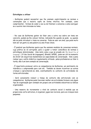 9
Estratégias a utilizar
- Guilherme poderá necessitar que lhe ensinem explicitamente as normas e
convenções que a maioria capta de forma intuitiva. Por exemplo, como
cumprimentar, formas de ceder a vez ou de finalizar a conversa e como averiguar
se o ouvinte tem interesse no tema.
- No caso de Guilherme gostar de falar uma e outra vez sobre um tema em
concreto, podem-se-lhe colocar limites, indicando-lhe quando se pode ou quando
não se pode introduzir o tema na conversa. Pode-se usar um sinal, que pode muito
bem ser um gesto ou uma palavra ou uma frase-chave.
- É possível que Guilherme queira que lhe ensinem modelos de conversas normais,
cuja prática se vá corrigindo, para o ajudar a tomar consciência de normas e
estratégias determinadas. Uma meta como a que se propõe em The Social Use of
Language [ O Uso Social da Linguagem] (Rinaldi, NFER) , pode ser útil no momento
de dividir em objectivos manobráveis as capacidades de conversação. Vale a pena
realçar que o estilo didáctico regularmente utilizado pelos professores ao falar à
turma, não é um bom exemplo de conversação.
- É importante promover entre os companheiros de Guilherme, um sentimento de
tolerância e compreensão para com ele. Também se devem incentivar as outras
crianças a aproximarem-se dele, eventualmente no contexto de actividades de
turma estruturadas.
- Será conveniente reduzir o tempo de contacto não estruturado com os
companheiros. Guilherme pode funcionar melhor em actividades formais com algum
tipo de organização (por exemplo em grupos com actividades educativas ou lúdicas
organizadas).
- Uma maneira de incrementar o nível de contacto social à medida que se
proporciona certa estrutura, é organizar jogos nos recreios, para as crianças mais
pequenas.
 